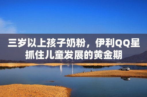 三岁以上孩子奶粉，伊利QQ星抓住儿童发展的黄金期