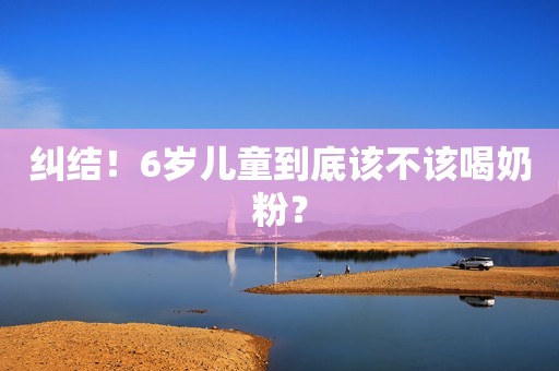 纠结！6岁儿童到底该不该喝奶粉？