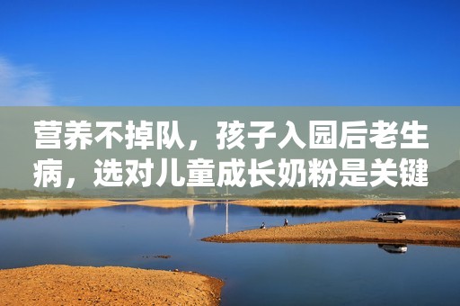 营养不掉队，孩子入园后老生病，选对儿童成长奶粉是关键