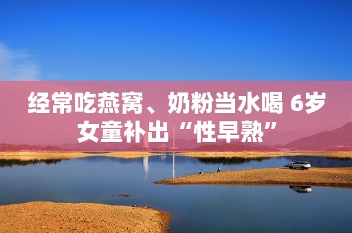 经常吃燕窝、奶粉当水喝 6岁女童补出“性早熟”