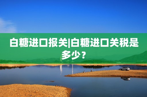 白糖进口报关|白糖进口关税是多少？