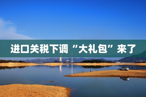 进口关税下调“大礼包”来了
