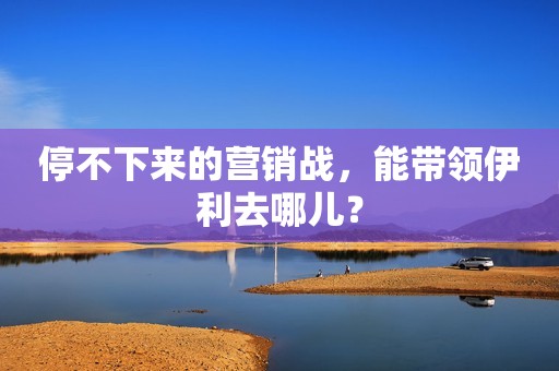 停不下来的营销战，能带领伊利去哪儿？