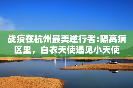 详细阅读:战疫在杭州最美逆行者:隔离病区里,白衣天使遇见小天使 战疫在杭州最美逆行者:隔离病区里,白衣天使遇见小天使