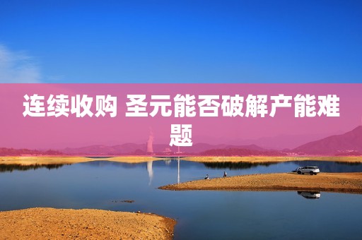 详细阅读:连续收购 圣元能否破解产能难题 连续收购 圣元能否破解产能难题