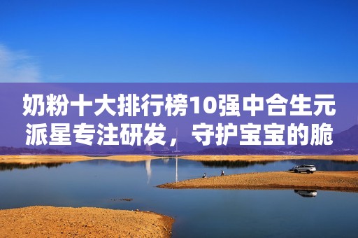 奶粉十大排行榜10强中合生元派星专注研发，守护宝宝的脆弱体质