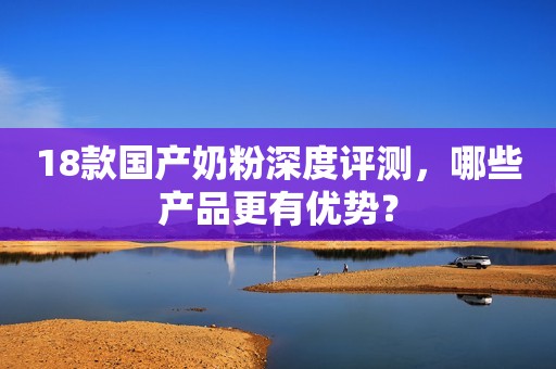 18款国产奶粉深度评测，哪些产品更有优势？