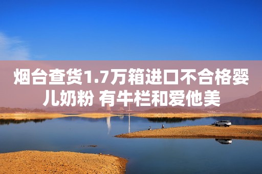 烟台查货1.7万箱进口不合格婴儿奶粉 有牛栏和爱他美