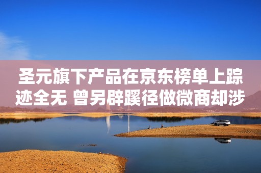 圣元旗下产品在京东榜单上踪迹全无 曾另辟蹊径做微商却涉嫌传销