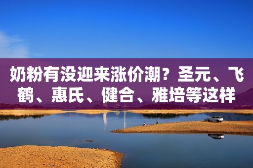 奶粉有没迎来涨价潮？圣元、飞鹤、惠氏、健合、雅培等这样说