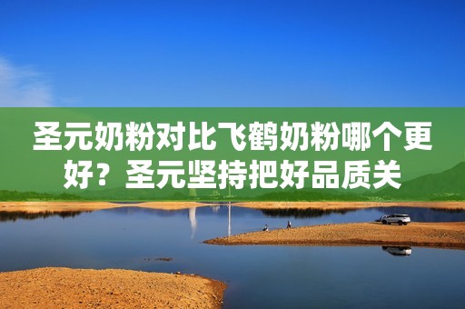 圣元奶粉对比飞鹤奶粉哪个更好？圣元坚持把好品质关
