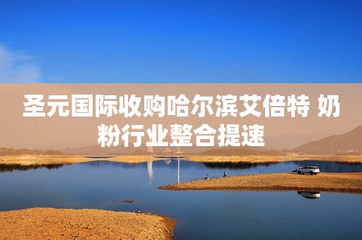 圣元国际收购哈尔滨艾倍特 奶粉行业整合提速