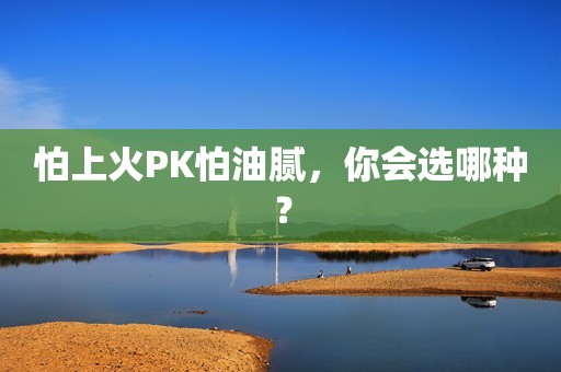 详细阅读:怕上火PK怕油腻,你会选哪种? 怕上火PK怕油腻,你会选哪种?
