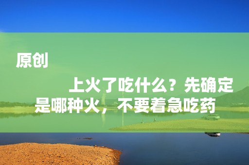 详细阅读:原创
上火了吃什么?先确定是哪种火,不要着急吃药 原创
上火了吃什么?先确定是哪种火,不要着急吃药