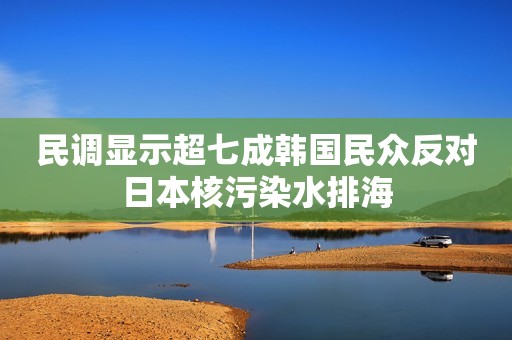 民调显示超七成韩国民众反对日本核污染水排海