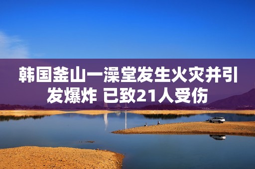 韩国釜山一澡堂发生火灾并引发爆炸 已致21人受伤