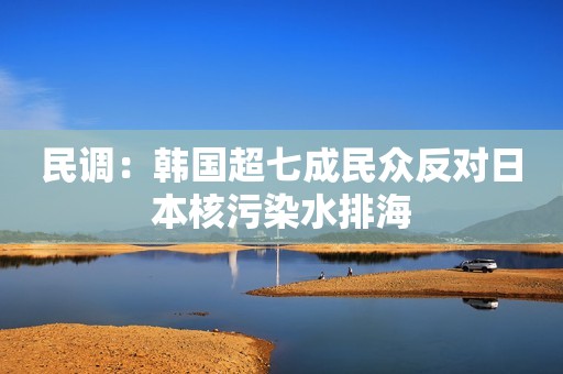 民调：韩国超七成民众反对日本核污染水排海