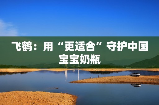 飞鹤：用“更适合”守护中国宝宝奶瓶