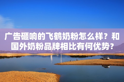 广告砸响的飞鹤奶粉怎么样？和国外奶粉品牌相比有何优势？