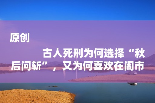 原创
            古人死刑为何选择“秋后问斩”，又为何喜欢在闹市，孕妇又当如何