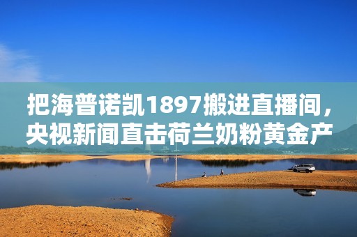 把海普诺凯1897搬进直播间，央视新闻直击荷兰奶粉黄金产区“源代码”