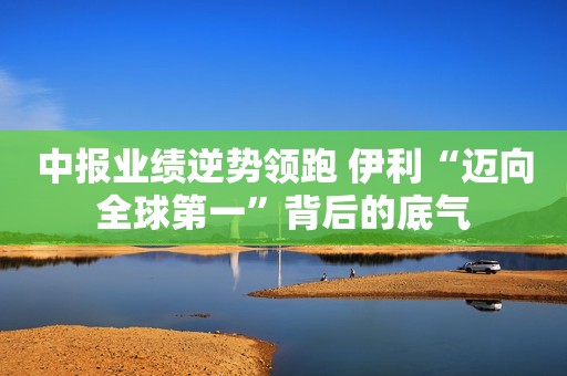 中报业绩逆势领跑 伊利“迈向全球第一”背后的底气