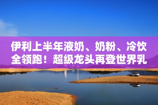 伊利上半年液奶、奶粉、冷饮全领跑！超级龙头再登世界乳业五强榜