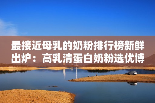 详细阅读:最接近母乳的奶粉排行榜新鲜出炉:高乳清蛋白奶粉选优博瑞慕 最接近母乳的奶粉排行榜新鲜出炉:高乳清蛋白奶粉选优博瑞慕