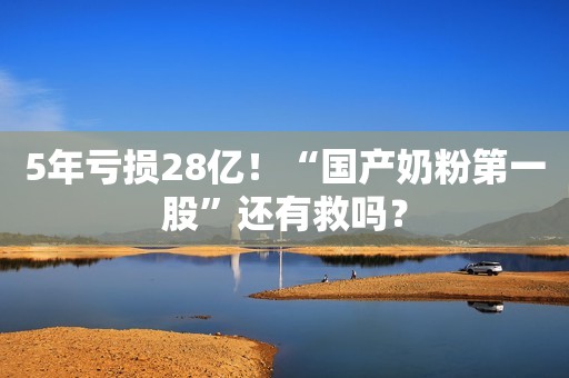 5年亏损28亿！“国产奶粉第一股”还有救吗？