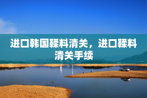 进口韩国鞣料清关，进口鞣料清关手续