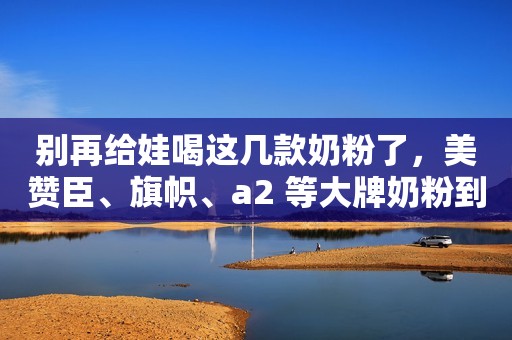 别再给娃喝这几款奶粉了，美赞臣、旗帜、a2 等大牌奶粉到底如何