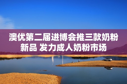 澳优第二届进博会推三款奶粉新品 发力成人奶粉市场