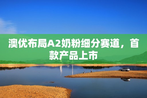 澳优布局A2奶粉细分赛道，首款产品上市
