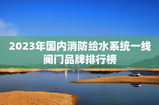 2023年国内消防给水系统一线阀门品牌排行榜