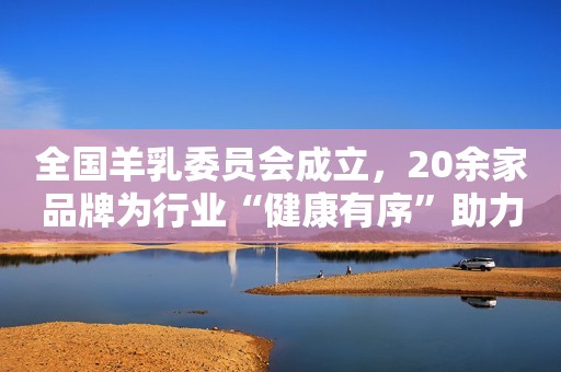 全国羊乳委员会成立，20余家品牌为行业“健康有序”助力!