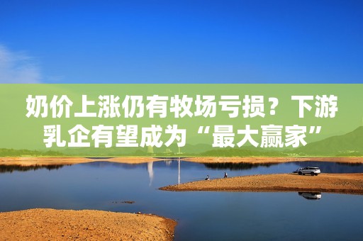 奶价上涨仍有牧场亏损？下游乳企有望成为“最大赢家”