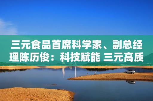 三元食品首席科学家、副总经理陈历俊：科技赋能 三元高质量助推乳品发展新格局