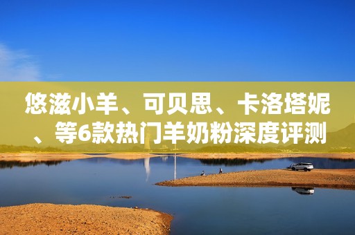 悠滋小羊、可贝思、卡洛塔妮、等6款热门羊奶粉深度评测
