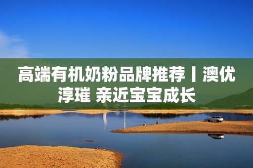 高端有机奶粉品牌推荐丨澳优淳璀 亲近宝宝成长