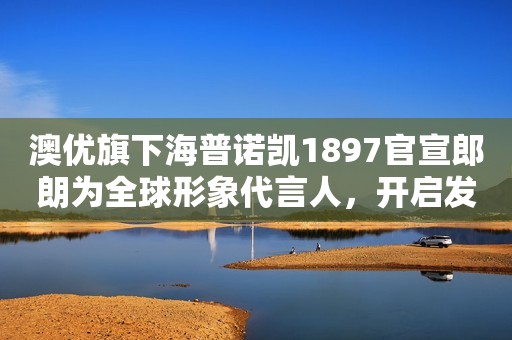 澳优旗下海普诺凯1897官宣郎朗为全球形象代言人，开启发展新征程