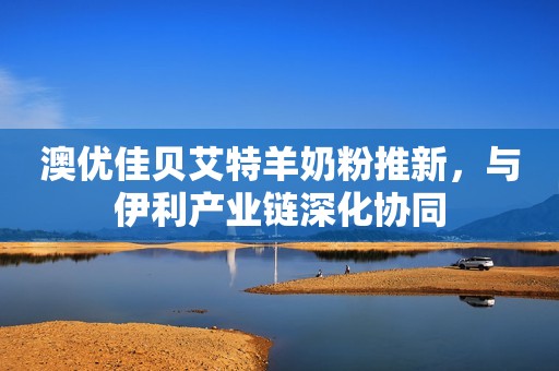 澳优佳贝艾特羊奶粉推新，与伊利产业链深化协同