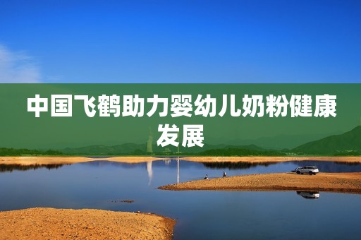 中国飞鹤助力婴幼儿奶粉健康发展