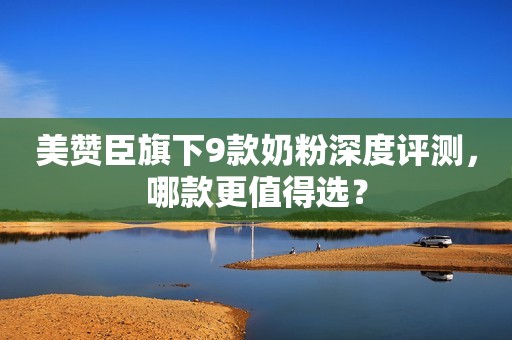 美赞臣旗下9款奶粉深度评测，哪款更值得选？