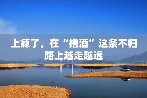 上瘾了，在“撸酒”这条不归路上越走越远