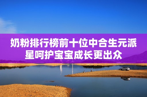 奶粉排行榜前十位中合生元派星呵护宝宝成长更出众