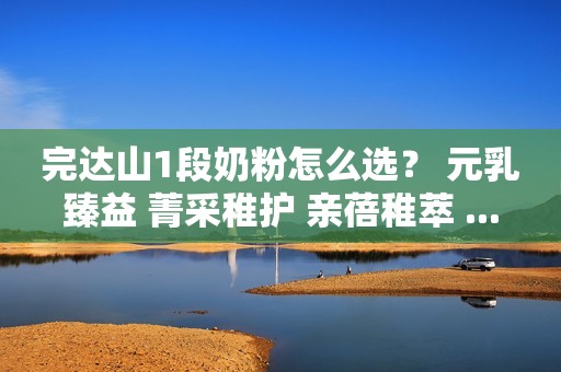 完达山1段奶粉怎么选？ 元乳臻益 菁采稚护 亲蓓稚萃 ...