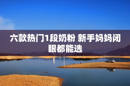 六款热门1段奶粉 新手妈妈闭眼都能选