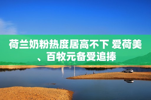 荷兰奶粉热度居高不下 爱荷美、百牧元备受追捧