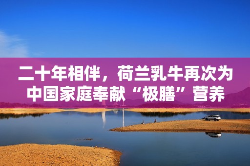 详细阅读:二十年相伴,荷兰乳牛再次为中国家庭奉献“极膳”营养 二十年相伴,荷兰乳牛再次为中国家庭奉献“极膳”营养