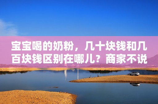 详细阅读:宝宝喝的奶粉,几十块钱和几百块钱区别在哪儿?商家不说你也要懂 宝宝喝的奶粉,几十块钱和几百块钱区别在哪儿?商家不说你也要懂